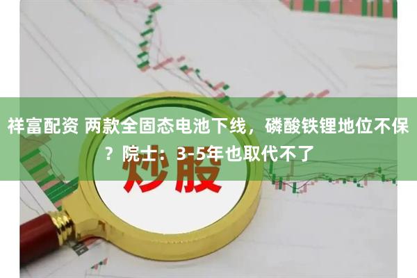 祥富配资 两款全固态电池下线，磷酸铁锂地位不保？院士：3-5年也取代不了