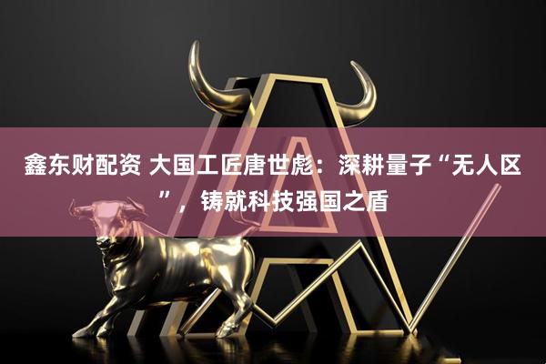 鑫东财配资 大国工匠唐世彪：深耕量子“无人区”，铸就科技强国之盾